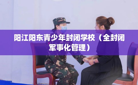 阳江阳东青少年封闭学校（全封闭军事化管理）