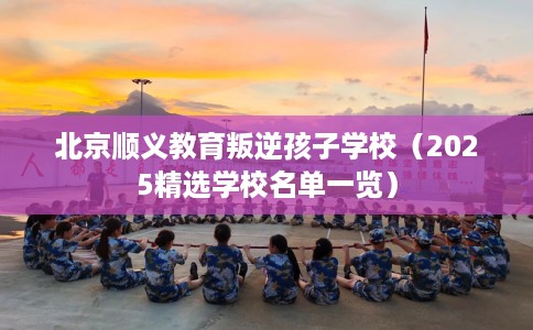北京顺义教育叛逆孩子学校（2025精选学校名单一览）