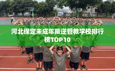 河北保定未成年叛逆管教学校排行榜TOP10