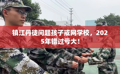 镇江丹徒问题孩子戒网学校，2025年错过亏大！