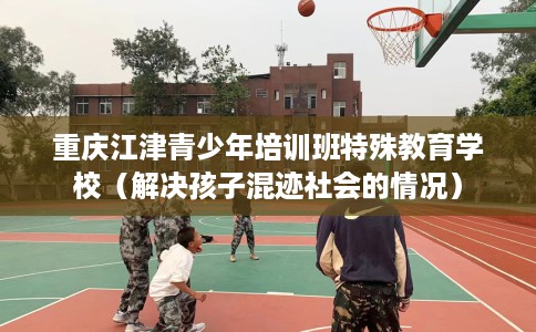 重庆江津青少年培训班特殊教育学校（解决孩子混迹社会的情况）