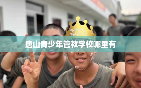 唐山青少年管教学校哪里有