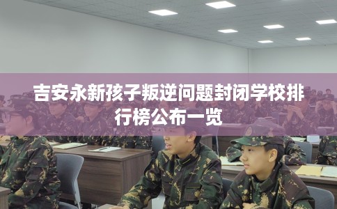 吉安永新孩子叛逆问题封闭学校排行榜公布一览