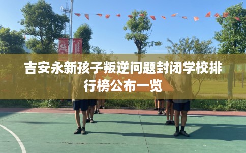 吉安永新孩子叛逆问题封闭学校排行榜公布一览
