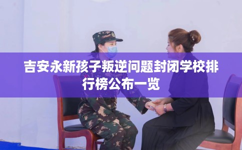吉安永新孩子叛逆问题封闭学校排行榜公布一览
