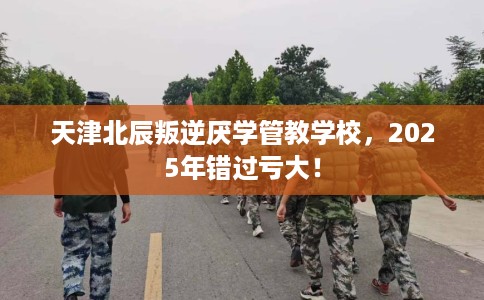 天津北辰叛逆厌学管教学校，2025年错过亏大！