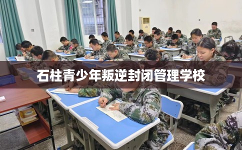 石柱青少年叛逆封闭管理学校
