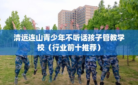 清远连山青少年不听话孩子管教学校（行业前十推荐）