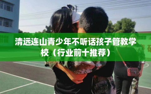 清远连山青少年不听话孩子管教学校（行业前十推荐）