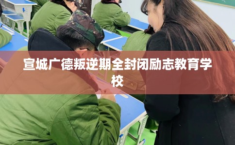 宣城广德叛逆期全封闭励志教育学校