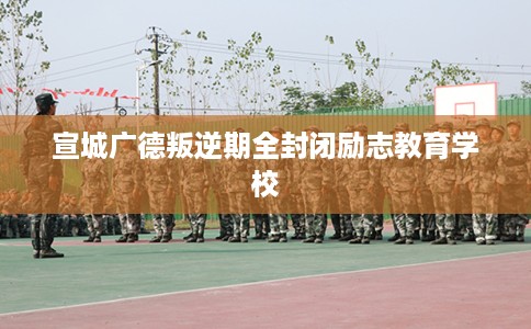 宣城广德叛逆期全封闭励志教育学校