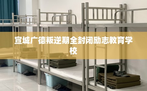 宣城广德叛逆期全封闭励志教育学校