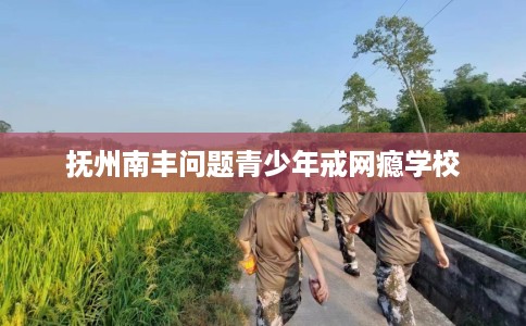 抚州南丰问题青少年戒网瘾学校