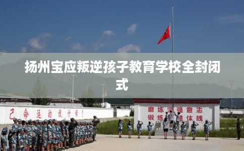 扬州宝应叛逆孩子教育学校全封闭式