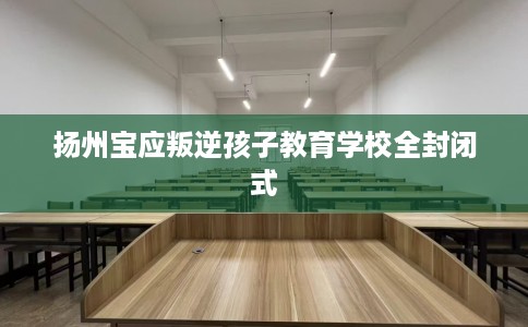 扬州宝应叛逆孩子教育学校全封闭式