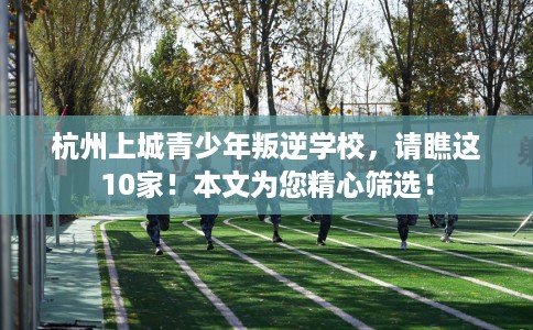 杭州上城青少年叛逆学校，请瞧这10家！本文为您精心筛选！