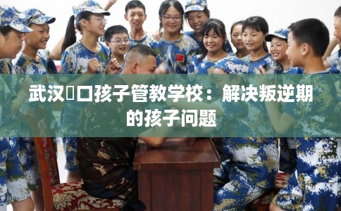 武汉硚口孩子管教学校：解决叛逆期的孩子问题