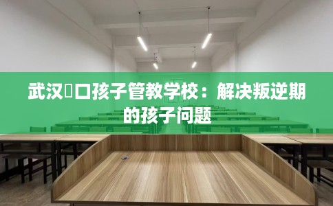 武汉硚口孩子管教学校：解决叛逆期的孩子问题