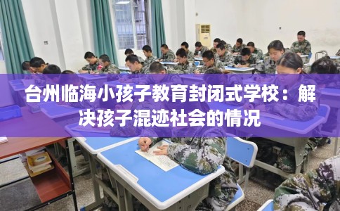 台州临海小孩子教育封闭式学校：解决孩子混迹社会的情况
