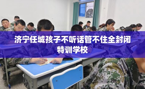 济宁任城孩子不听话管不住全封闭特训学校