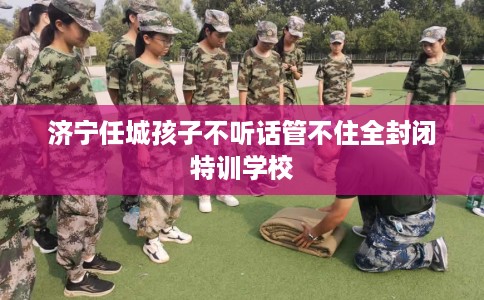 济宁任城孩子不听话管不住全封闭特训学校