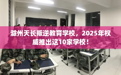 滁州天长叛逆教育学校，2025年权威推出这10家学校！