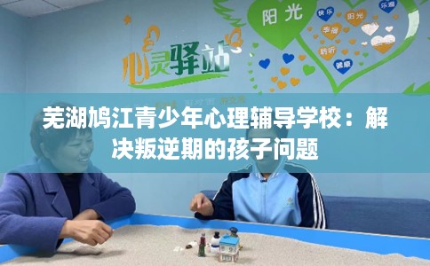 芜湖鸠江青少年心理辅导学校：解决叛逆期的孩子问题
