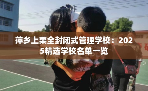 萍乡上栗全封闭式管理学校：2025精选学校名单一览