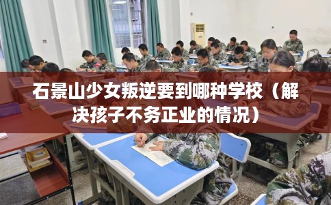 石景山少女叛逆要到哪种学校（解决孩子不务正业的情况）