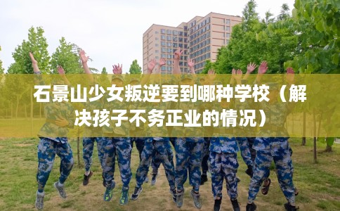 石景山少女叛逆要到哪种学校（解决孩子不务正业的情况）