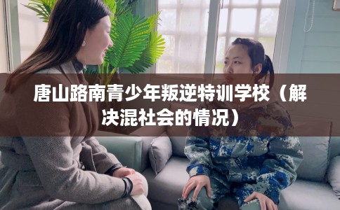 唐山路南青少年叛逆特训学校（解决混社会的情况）