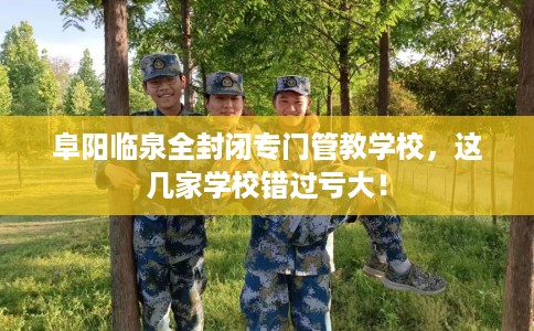 阜阳临泉全封闭专门管教学校，这几家学校错过亏大！