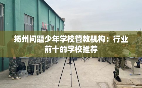 扬州问题少年学校管教机构：行业前十的学校推荐