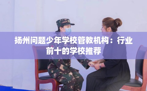 扬州问题少年学校管教机构：行业前十的学校推荐