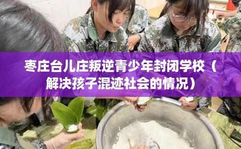 枣庄台儿庄叛逆青少年封闭学校（解决孩子混迹社会的情况）