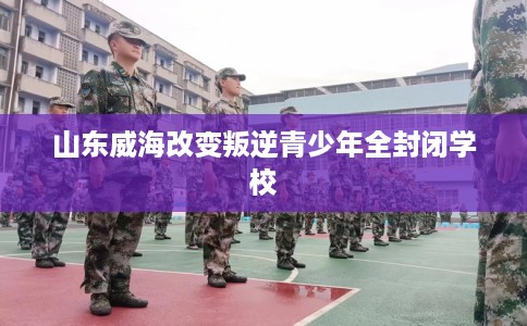 山东威海改变叛逆青少年全封闭学校