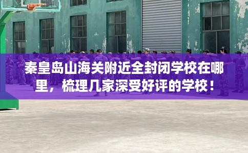 秦皇岛山海关附近全封闭学校在哪里，梳理几家深受好评的学校！