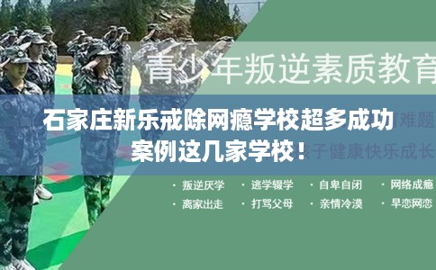 石家庄新乐戒除网瘾学校超多成功案例这几家学校！
