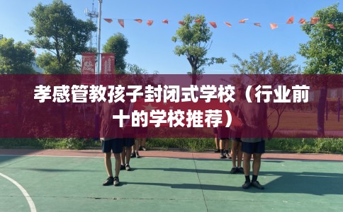 孝感管教孩子封闭式学校（行业前十的学校推荐）