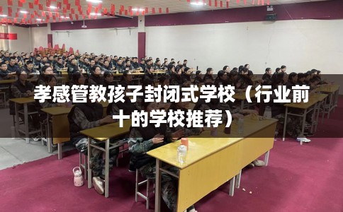 孝感管教孩子封闭式学校（行业前十的学校推荐）