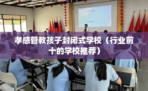 孝感管教孩子封闭式学校（行业前十的学校推荐）