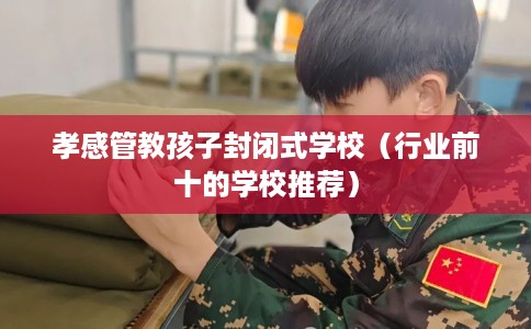孝感管教孩子封闭式学校（行业前十的学校推荐）
