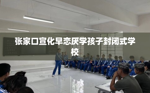 张家口宣化早恋厌学孩子封闭式学校