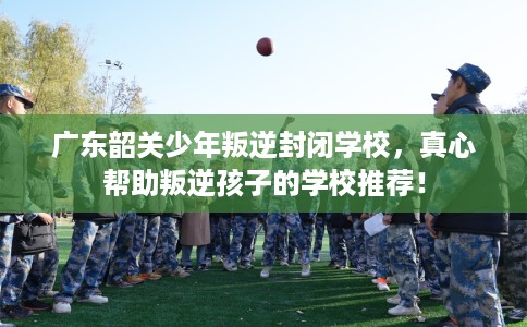 广东韶关少年叛逆封闭学校，真心帮助叛逆孩子的学校推荐！