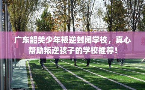 广东韶关少年叛逆封闭学校，真心帮助叛逆孩子的学校推荐！