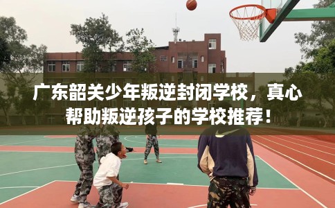 广东韶关少年叛逆封闭学校，真心帮助叛逆孩子的学校推荐！