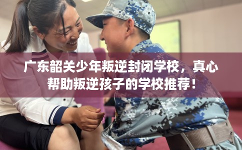 广东韶关少年叛逆封闭学校，真心帮助叛逆孩子的学校推荐！