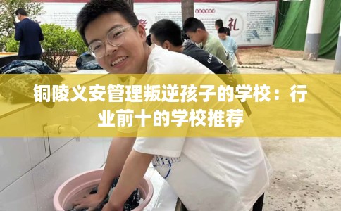 铜陵义安管理叛逆孩子的学校：行业前十的学校推荐