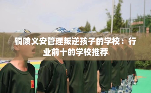 铜陵义安管理叛逆孩子的学校：行业前十的学校推荐