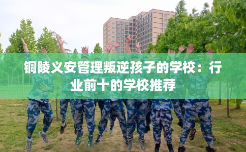 铜陵义安管理叛逆孩子的学校：行业前十的学校推荐